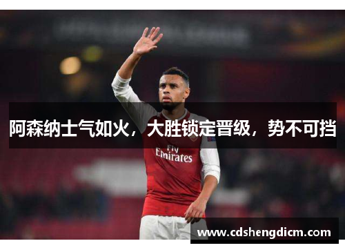 阿森纳士气如火，大胜锁定晋级，势不可挡